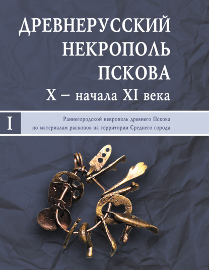 Древнерусский некрополь Пскова X – начала XI века. Том I. Раннегородской некрополь древнего Пскова по материалам раскопов на территории Среднего города