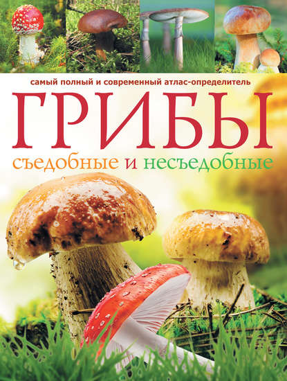 Грибы. Съедобные и несъедобные: Самый полный и современный атлас-определитель