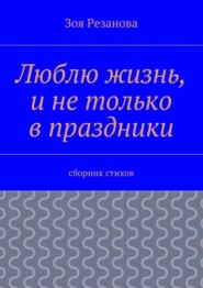 Люблю жизнь, и не только в праздники. Сборник стихов