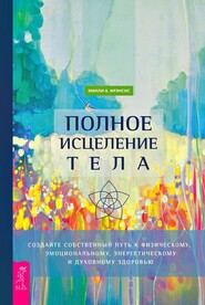 Полное исцеление тела. Создайте собственный путь к физическому, эмоциональному, энергетическому и духовному здоровью