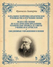 Начальное теоретико-практическое руководство к изучению пения. Искусство пения по классическим преданиям. Технические правила и советы ученикам и артистам. Ежедневные упражнения в пении