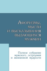 Афоризмы, мысли и высказывания выдающихся мужчин. Полное собрание мужского остроумия и жизненной мудрости