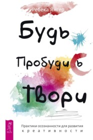 Будь. Пробудись. Твори. Практики осознанности для развития креативности