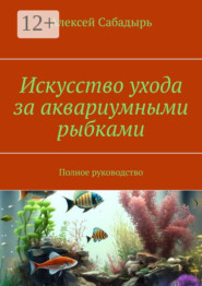 Искусство ухода за аквариумными рыбками. Полное руководство