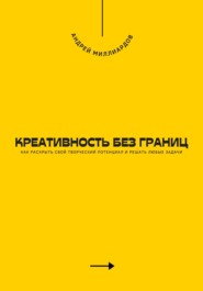 Креативность без границ. Как раскрыть свой творческий потенциал и решать любые задачи