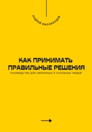 Как принимать правильные решения. Руководство для уверенных и успешных людей