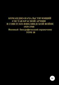 Командно-начальствующий состав Красной Армии в советско-финляндской войне 1939-1940 гг. Том 18